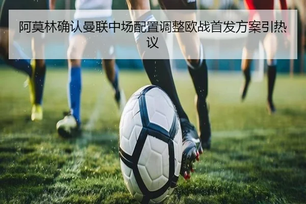 阿莫林确认曼联中场配置调整欧战首发方案引热议